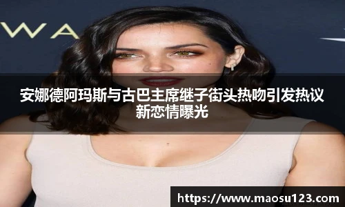 安娜德阿玛斯与古巴主席继子街头热吻引发热议新恋情曝光