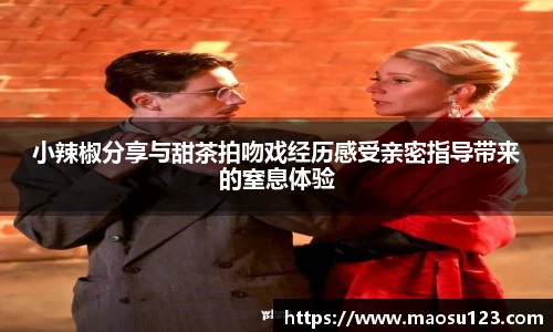 小辣椒分享与甜茶拍吻戏经历感受亲密指导带来的窒息体验